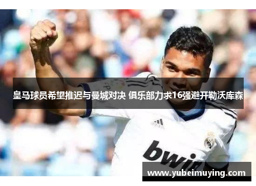 皇马球员希望推迟与曼城对决 俱乐部力求16强避开勒沃库森