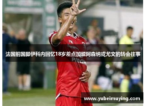 法国前国脚伊科内回忆18岁差点加盟阿森纳或尤文的转会往事